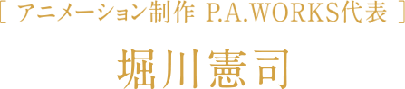 〔 アニメーション制作 P.A.WORKS代表 〕 堀川憲司